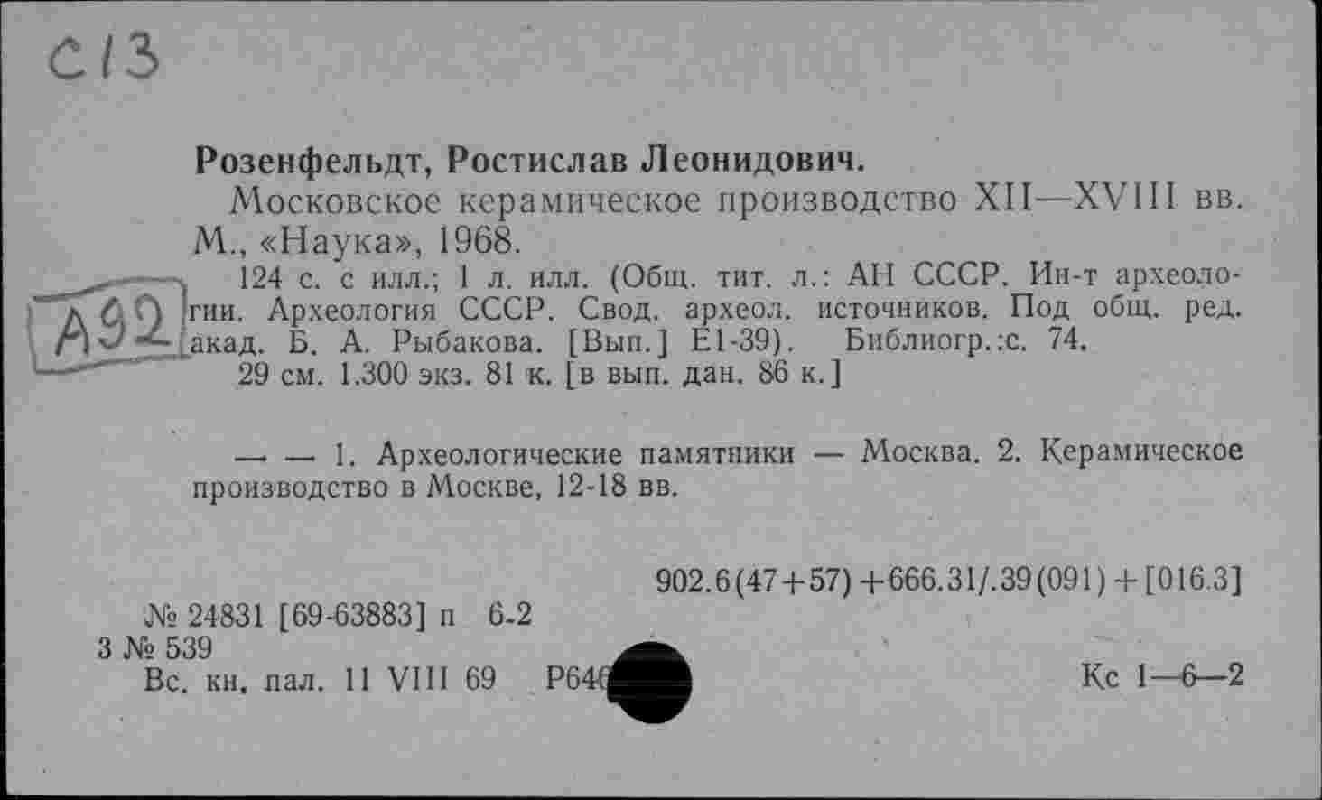 ﻿Розенфельдт, Ростислав Леонидович.
Московское керамическое производство XII—XVIII вв. М., «Наука», 1968.
і 124 с. с илл.; 1 л. илл. (Общ. тит. л.: АН СССР. Ин-т археологии. Археология СССР. Свод, археол. источников. Под общ. ред. акад. Б. А. Рыбакова. [Вып.] Е1-39). Библиогр.х. 74.
29 см. 1.300 экз. 81 к. [в вып. дан. 86 к.]
—. — 1. Археологические памятники — Москва. 2. Керамическое производство в Москве, 12-18 вв.
№ 24831 [69-63883] п 6-2
3 № 539
Вс. кн. пал. 11 VIII 69
902.6(47+57) +666.31/.39(091 ) + [016.3]